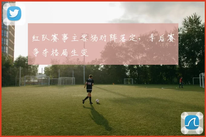 红队赛事主客场对阵落定,季后赛争夺格局生变