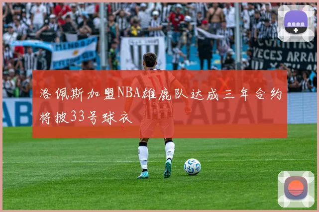 洛佩斯加盟NBA雄鹿队达成三年合约将披33号球衣