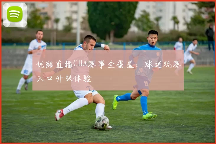 优酷直播CBA赛事全覆盖，球迷观赛入口升级体验