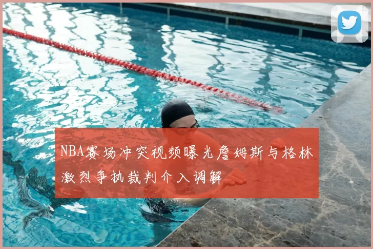 NBA赛场冲突视频曝光詹姆斯与格林激烈争执裁判介入调解