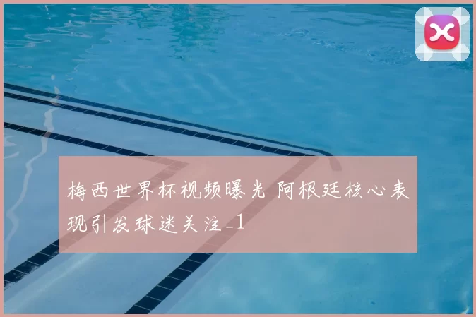 梅西世界杯视频曝光 阿根廷核心表现引发球迷关注_1
