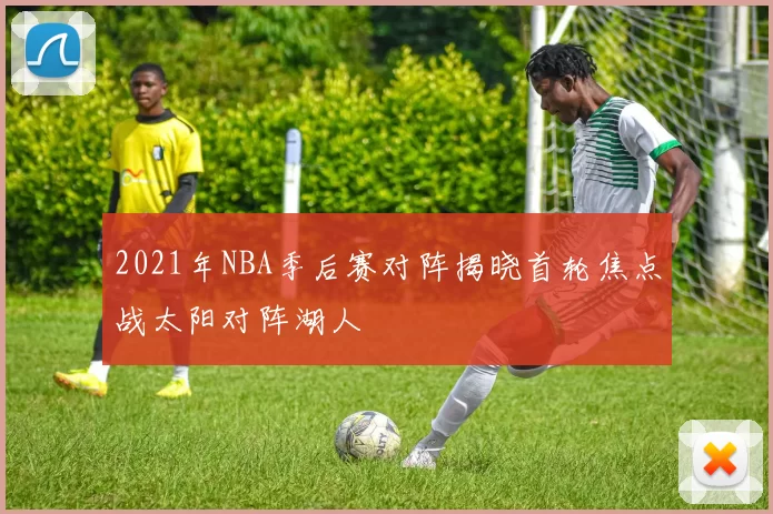 2021年NBA季后赛对阵揭晓首轮焦点战太阳对阵湖人