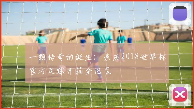 一颗传奇的诞生:亲历2018世界杯官方足球开箱全记录