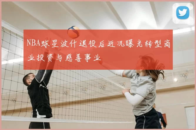 NBA球星波什退役后近况曝光转型商业投资与慈善事业
