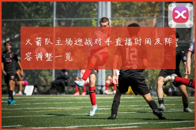 火箭队主场迎战对手直播时间及阵容调整一览