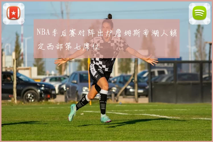 NBA季后赛对阵出炉詹姆斯率湖人锁定西部第七席位