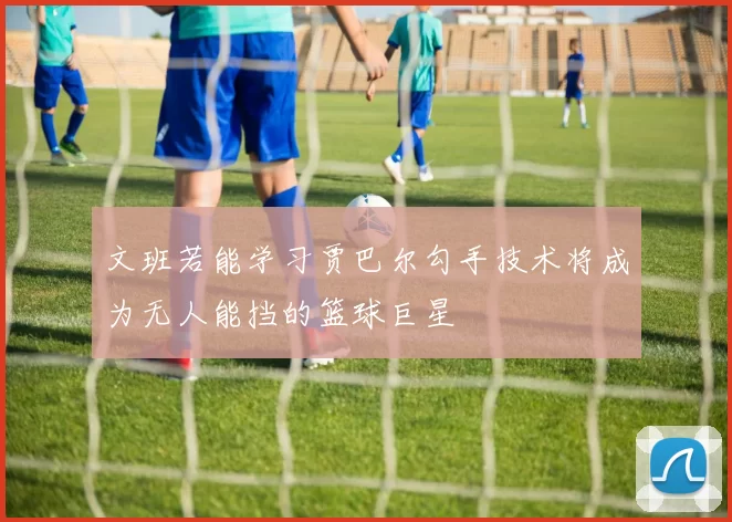 文班若能学习贾巴尔勾手技术将成为无人能挡的篮球巨星