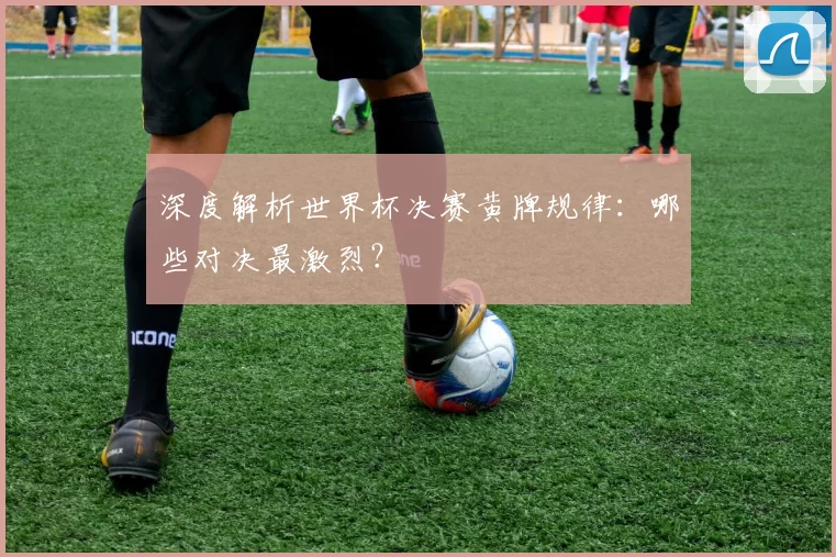 深度解析世界杯决赛黄牌规律：哪些对决最激烈？