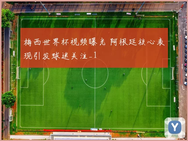 梅西世界杯视频曝光 阿根廷核心表现引发球迷关注_1