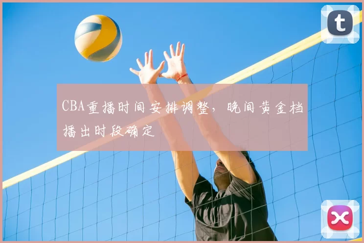 CBA重播时间安排调整,晚间黄金档播出时段确定