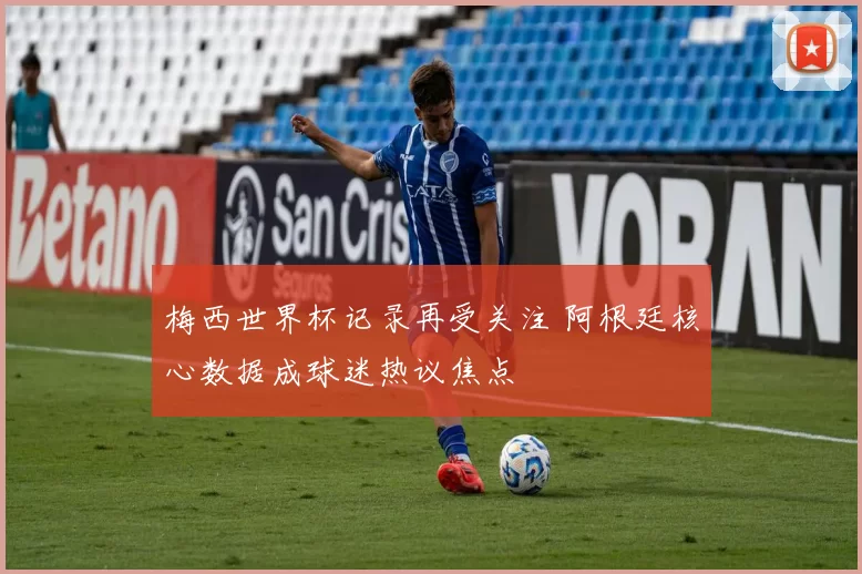 梅西世界杯记录再受关注 阿根廷核心数据成球迷热议焦点