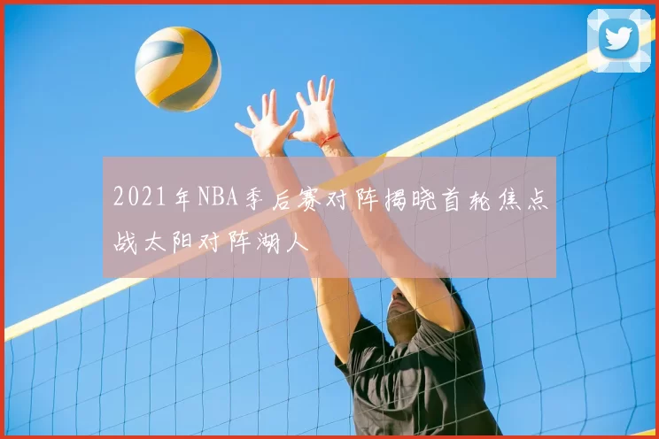 2021年NBA季后赛对阵揭晓首轮焦点战太阳对阵湖人
