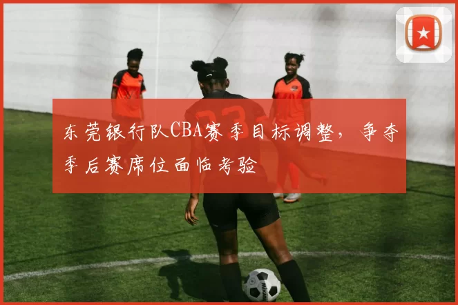 东莞银行队CBA赛季目标调整，争夺季后赛席位面临考验