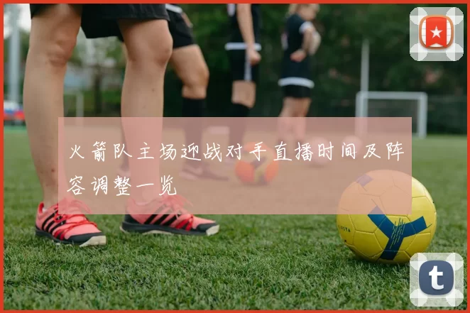火箭队主场迎战对手直播时间及阵容调整一览