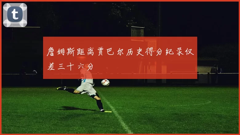 詹姆斯距离贾巴尔历史得分纪录仅差三十六分
