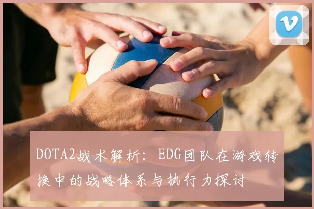 DOTA2战术解析:EDG团队在游戏转换中的战略体系与执行力探讨