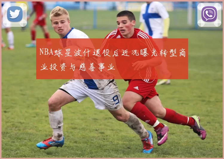NBA球星波什退役后近况曝光转型商业投资与慈善事业