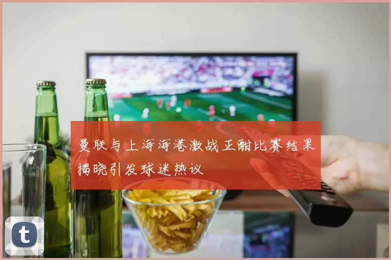 曼联与上海海港激战正酣比赛结果揭晓引发球迷热议