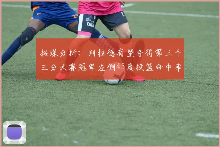 拓媒分析:利拉德有望夺得第三个三分大赛冠军左侧45度投篮命中率惊人