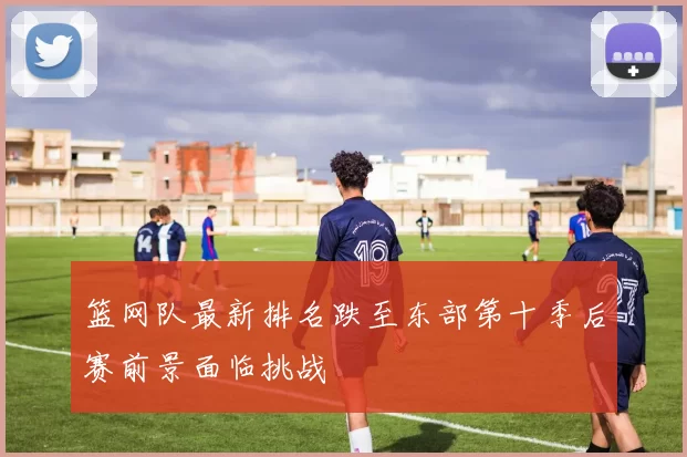 篮网队最新排名跌至东部第十季后赛前景面临挑战