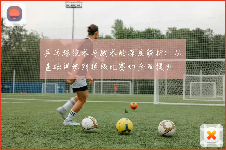 乒乓球技术与战术的深度解析:从基础训练到顶级比赛的全面提升