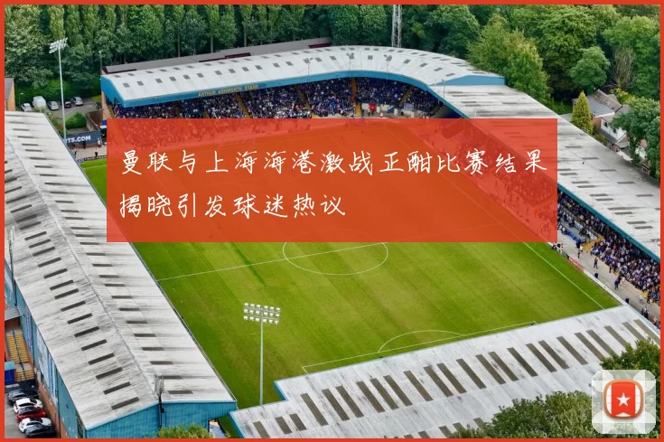 曼联与上海海港激战正酣比赛结果揭晓引发球迷热议