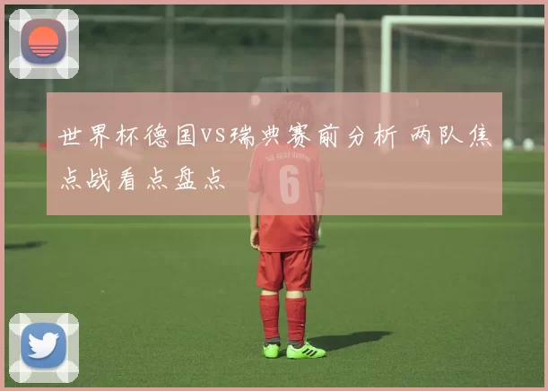 世界杯德国vs瑞典赛前分析 两队焦点战看点盘点