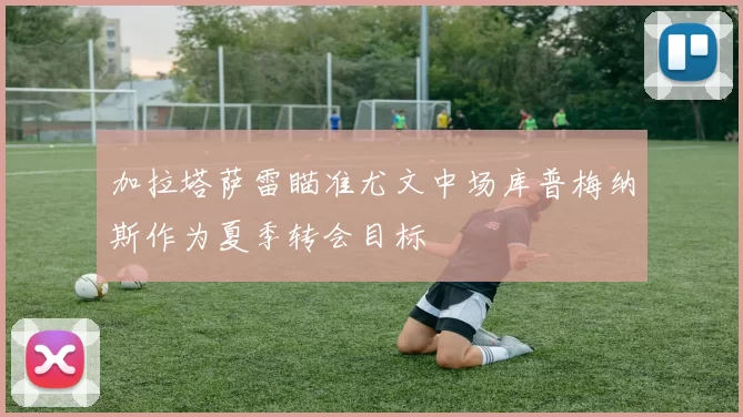 加拉塔萨雷瞄准尤文中场库普梅纳斯作为夏季转会目标