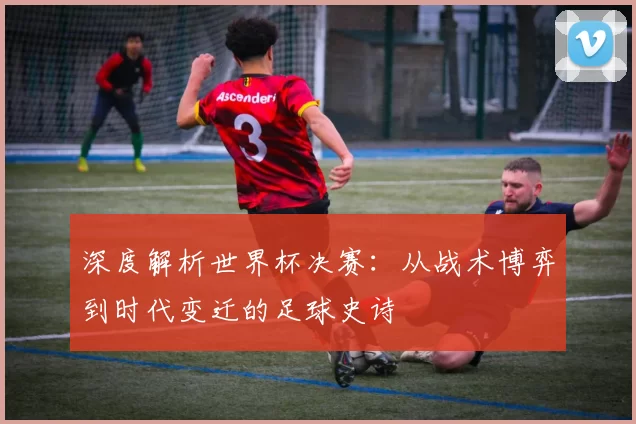 深度解析世界杯决赛:从战术博弈到时代变迁的足球史诗