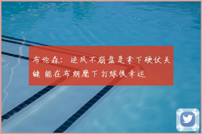 布伦森：逆风不崩盘是拿下硬仗关键 能在布朗麾下打球很幸运