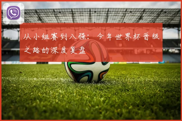 从小组赛到八强：今年世界杯晋级之路的深度复盘