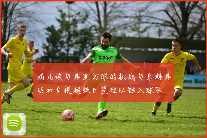 娟儿谈与库里打球的挑战与乐趣库明加自视超级巨星难以融入球队