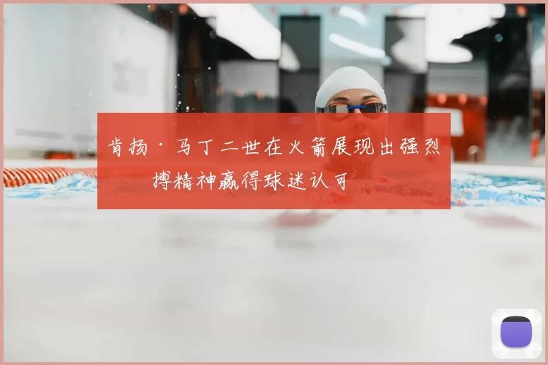 肯扬·马丁二世在火箭展现出强烈拼搏精神赢得球迷认可