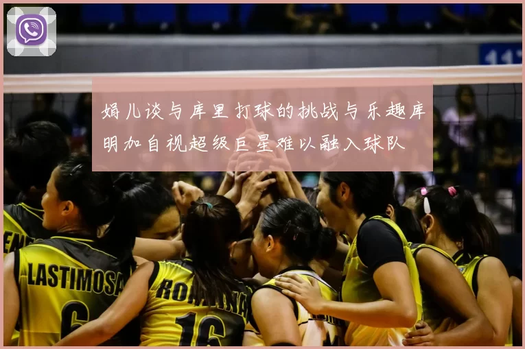 娟儿谈与库里打球的挑战与乐趣库明加自视超级巨星难以融入球队