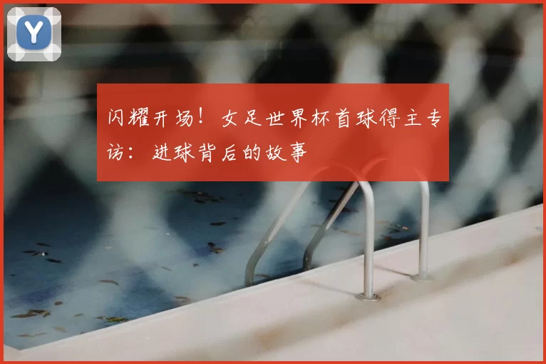 闪耀开场!女足世界杯首球得主专访:进球背后的故事