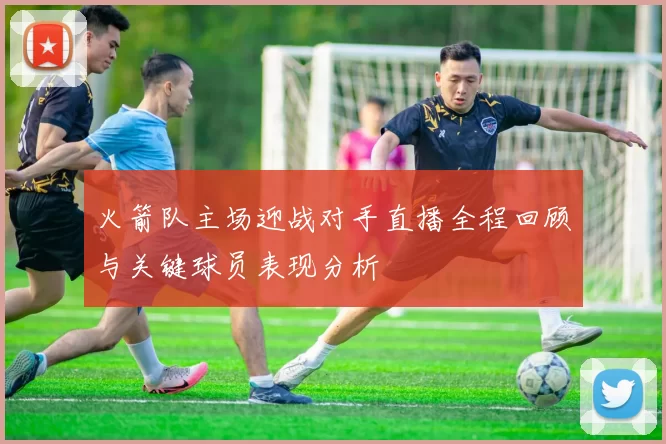 火箭队主场迎战对手直播全程回顾与关键球员表现分析