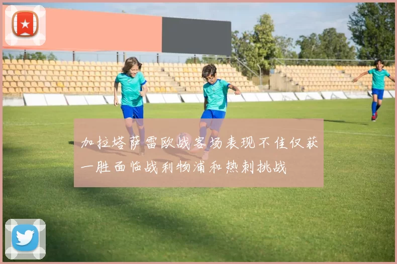 加拉塔萨雷欧战客场表现不佳仅获一胜面临战利物浦和热刺挑战