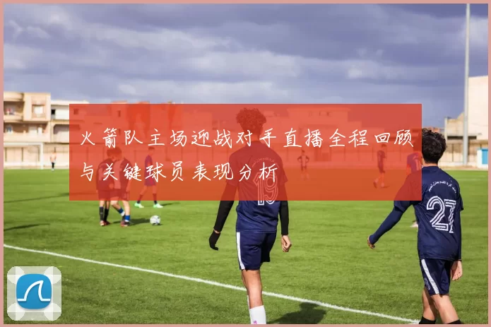 火箭队主场迎战对手直播全程回顾与关键球员表现分析