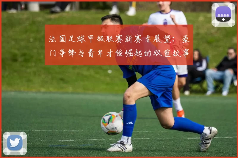 法国足球甲级联赛新赛季展望:豪门争锋与青年才俊崛起的双重故事