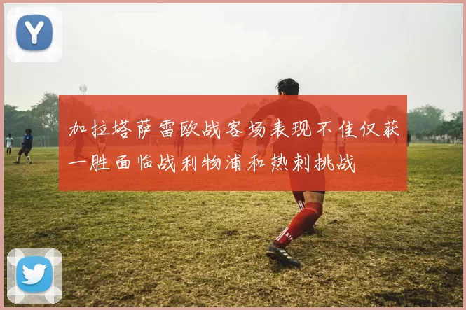 加拉塔萨雷欧战客场表现不佳仅获一胜面临战利物浦和热刺挑战