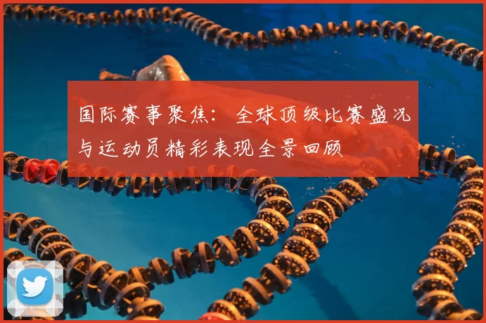国际赛事聚焦：全球顶级比赛盛况与运动员精彩表现全景回顾