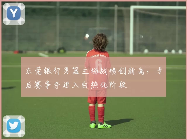 东莞银行男篮主场战绩创新高，季后赛争夺进入白热化阶段
