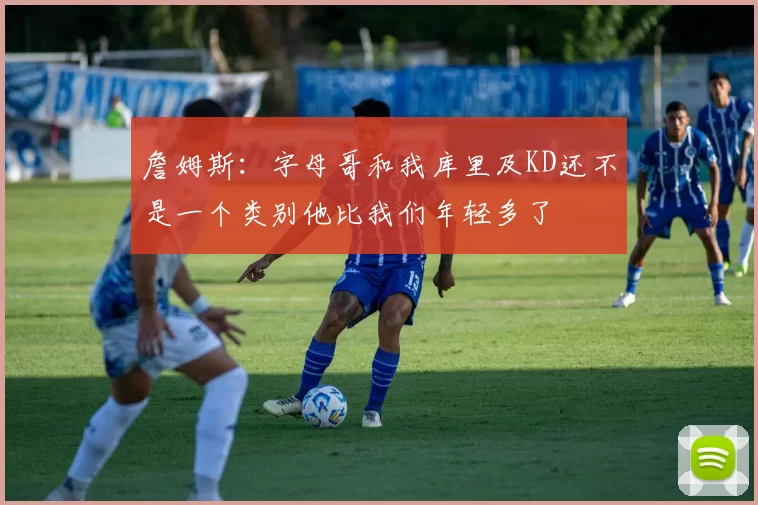 詹姆斯：字母哥和我库里及KD还不是一个类别他比我们年轻多了