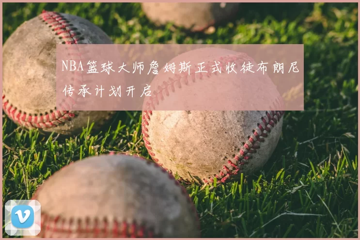 NBA篮球大师詹姆斯正式收徒布朗尼传承计划开启