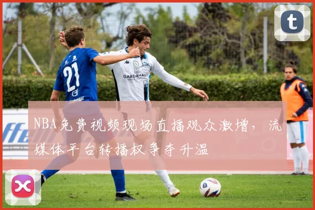 NBA免费视频现场直播观众激增，流媒体平台转播权争夺升温