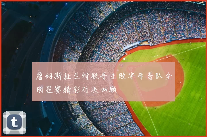 詹姆斯杜兰特联手击败字母哥队全明星赛精彩对决回顾