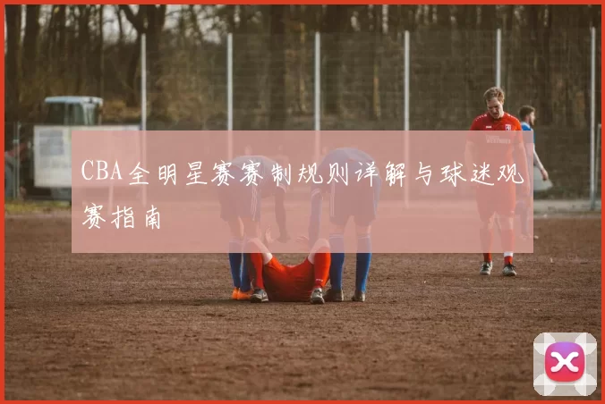 CBA全明星赛赛制规则详解与球迷观赛指南