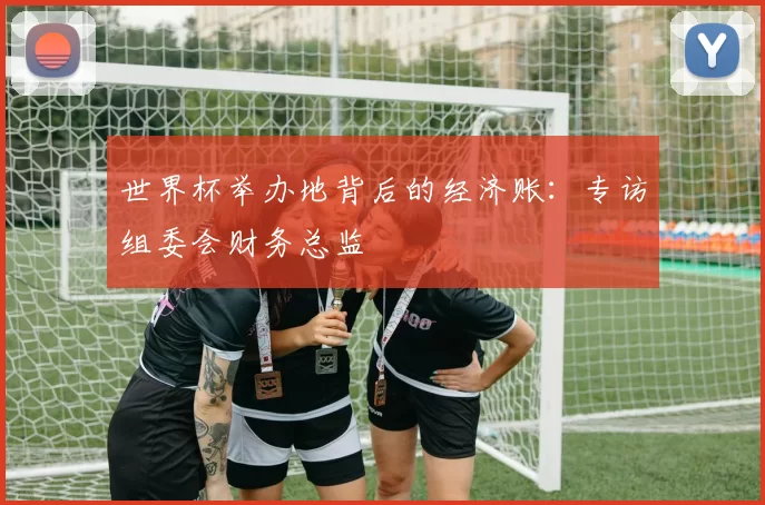 世界杯举办地背后的经济账：专访组委会财务总监
