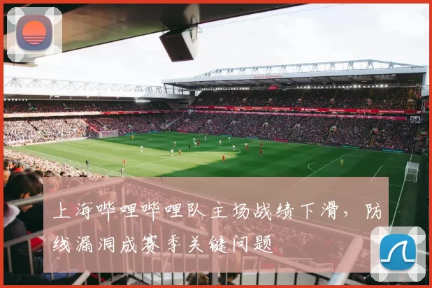 上海哔哩哔哩队主场战绩下滑,防线漏洞成赛季关键问题