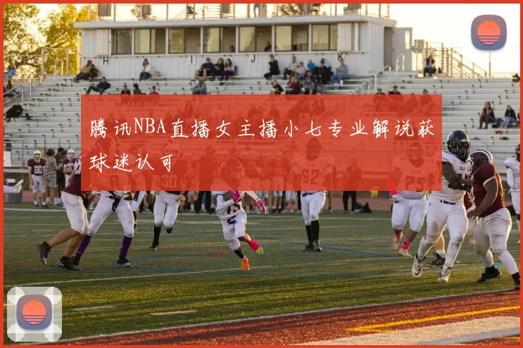 腾讯NBA直播女主播小七专业解说获球迷认可